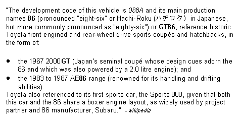 Text Box: The development code of this vehicle is 086A and its main production names 86 (pronounced "eight-six" or Hachi-Roku (ハチロク) in Japanese, but more commonly pronounced as "eighty-six") or GT86, reference historic Toyota front engined and rear-wheel drive sports coups and hatchbacks, in the form of:the 1967 2000GT (Japan's seminal coup whose design cues adorn the 86 and which was also powered by a 2.0 litre engine); andthe 1983 to 1987 AE86 range (renowned for its handling and drifting abilities).Toyota also referenced to its first sports car, the Sports 800, given that both this car and the 86 share a boxer engine layout, as widely used by project partner and 86 manufacturer, Subaru.  - wikipedia