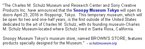 Text Box: The Charles M. Schulz Museum and Research Center and Sony Creative Products Inc. have announced that the Snoopy Museum Tokyo will open its doors April 23, 2016 in Roppongi, Tokyo.  This temporary museum, which will be open for two and one-half years, is the first outside of the United States dedicated to the art of Charles M. Schulz, with its founding museum-Charles M. Schulz Museum-located where Schulz lived in Santa Rosa, California.Snoopy Museum Tokyos museum store, named BROWNS STORE, features products specially designed for the Museum.  - schulzmuseum.org